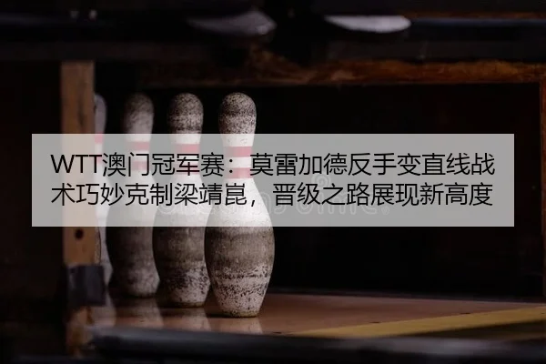 WTT澳门冠军赛：莫雷加德反手变直线战术巧妙克制梁靖崑，晋级之路展现新高度