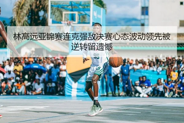 林高远亚锦赛连克强敌决赛心态波动领先被逆转留遗憾