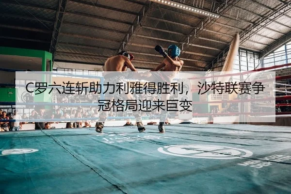 C罗六连斩助力利雅得胜利，沙特联赛争冠格局迎来巨变